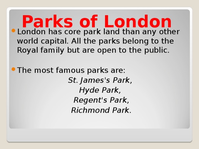 Parks of London London has core park land than any other world capital. All the parks belong to the Royal family but are open to the public.  The most famous parks are:  St. James's Park,  Hyde Park,  Regent's Park,  Richmond Park. 