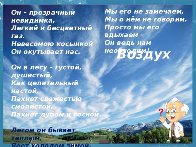 Мы его не замечаем, Мы о нём не говорим. Просто мы его вдыхаем – Он ведь нам необходим! Он – прозрачный невидимка, Легкий и бесцветный газ. Невесомою косынкой Он окутывает нас.  Он в лесу – густой, душистый, Как целительный настой, Пахнет свежестью смолистой, Пахнет дубом и сосной.  Летом он бывает тёплым, Веет холодом зимой, Когда иней красит стекла И лежит на них каймой.   Воздух 