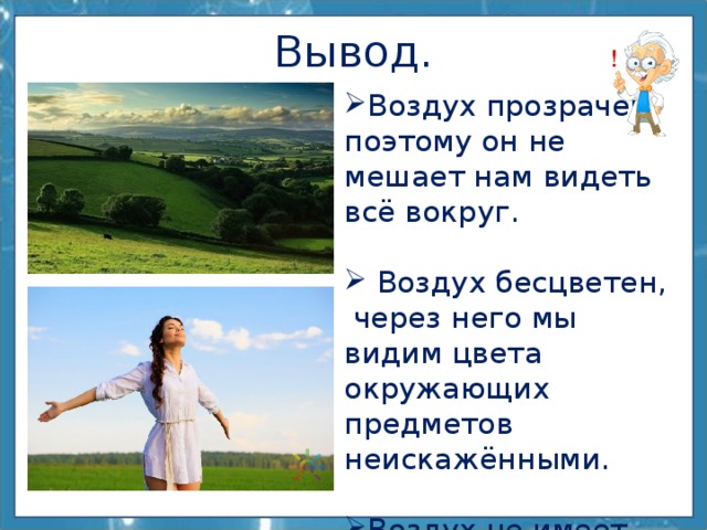 Вывод. Воздух прозрачен, поэтому он не мешает нам видеть всё вокруг.  Воздух бесцветен,  через него мы видим цвета окружающих предметов неискажёнными. Воздух не имеет запаха. 