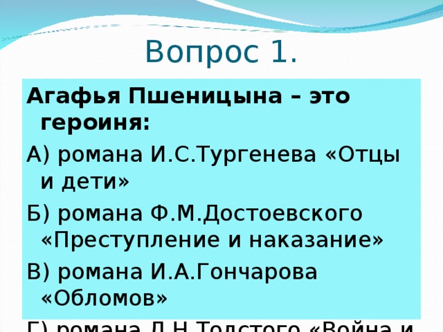 Вопрос 1. Агафья Пшеницына – это героиня: А) романа И.С.Тургенева «Отцы и дети» Б) романа Ф.М.Достоевского «Преступление и наказание» В) романа И.А.Гончарова «Обломов» Г) романа Л.Н.Толстого «Война и мир» 