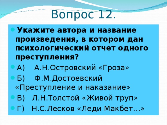 Вопрос 12. Укажите автора и название произведения, в котором дан психологический отчет одного преступления? А) А.Н.Островский «Гроза» Б) Ф.М.Достоевский «Преступление и наказание» В) Л.Н.Толстой «Живой труп» Г) Н.С.Лесков «Леди Макбет…» 