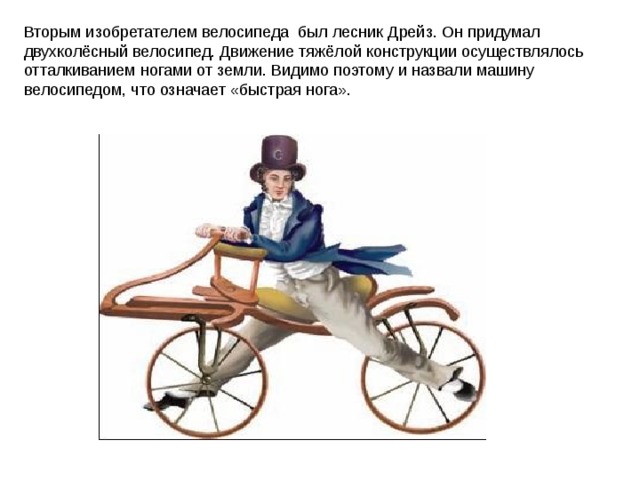 Вторым изобретателем велосипеда был лесник Дрейз. Он придумал двухколёсный велосипед. Движение тяжёлой конструкции осуществлялось отталкиванием ногами от земли. Видимо поэтому и назвали машину велосипедом, что означает «быстрая нога». 