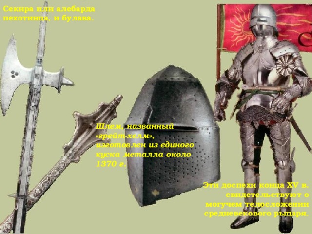 Секира или алебарда пехотинца, и булава. Шлем, названный «грейт-хелм», изготовлен из единого куска металла около 1370 г.  Эти доспехи конца XV в. свидетельствуют о могучем телосложении средневекового рыцаря. 