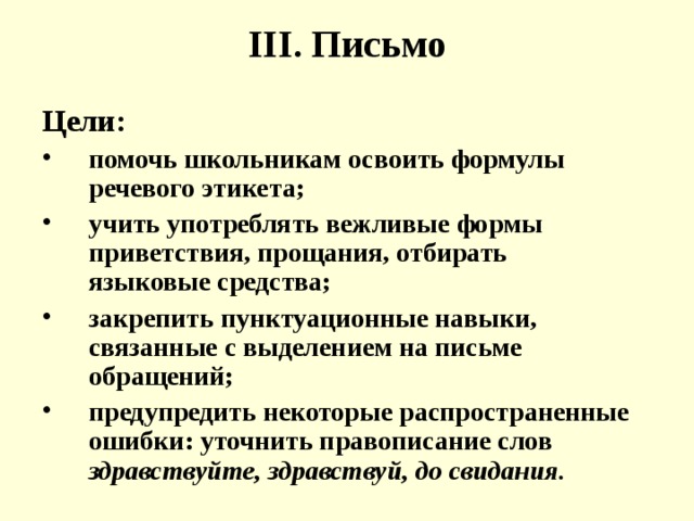 III . Письмо Цели: помочь школьникам освоить формулы речевого этикета; учить употреблять вежливые формы приветствия, прощания, отбирать языковые средства; закрепить пунктуационные навыки, связанные с выделением на письме обращений; предупредить некоторые распространенные ошибки: уточнить правописание слов здравствуйте, здравствуй, до свидания. 