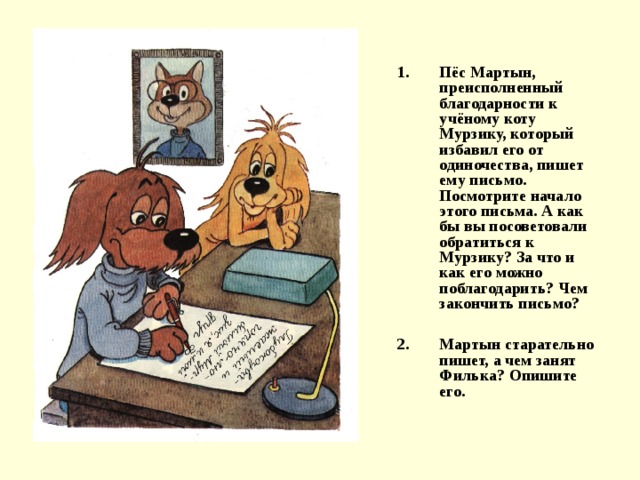 Пёс Мартын, преисполненный благодарности к учёному коту Мурзику, который избавил его от одиночества, пишет ему письмо. Посмотрите начало этого письма. А как бы вы посоветовали обратиться к Мурзику? За что и как его можно поблагодарить? Чем закончить письмо?  Мартын старательно пишет, а чем занят Филька? Опишите его. 