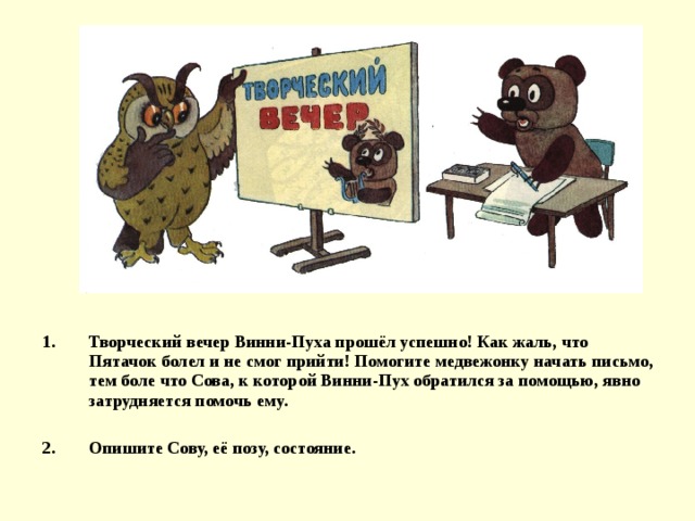 Творческий вечер Винни-Пуха прошёл успешно! Как жаль, что Пятачок болел и не смог прийти! Помогите медвежонку начать письмо, тем боле что Сова, к которой Винни-Пух обратился за помощью, явно затрудняется помочь ему.  Опишите Сову, её позу, состояние. 