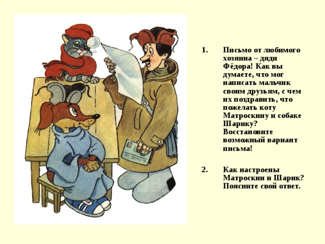 Письмо от любимого хозяина – дяди Фёдора! Как вы думаете, что мог написать мальчик своим друзьям, с чем их поздравить, что пожелать коту Матроскину и собаке Шарику? Восстановите возможный вариант письма!  Как настроены Матроскин и Шарик? Поясните свой ответ. 