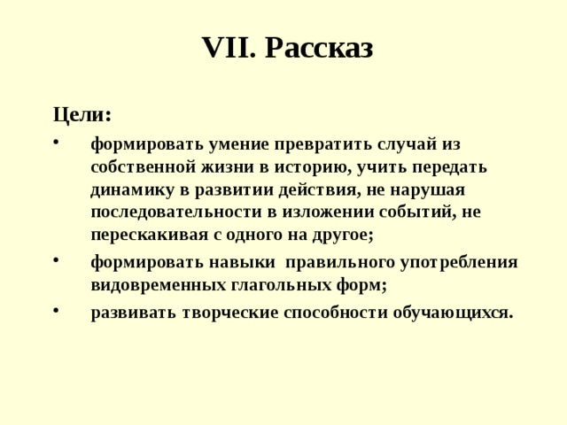 VII . Рассказ Цели: формировать умение превратить случай из собственной жизни в историю, учить передать динамику в развитии действия, не нарушая последовательности в изложении событий, не перескакивая с одного на другое; формировать навыки правильного употребления видовременных глагольных форм; развивать творческие способности обучающихся. 