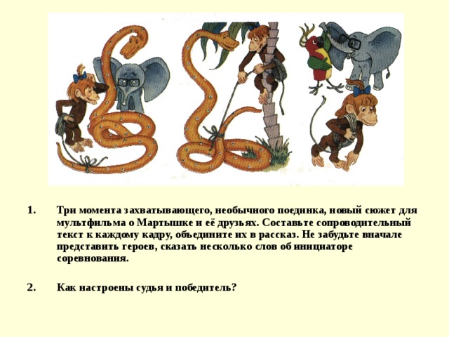 Три момента захватывающего, необычного поединка, новый сюжет для мультфильма о Мартышке и её друзьях. Составьте сопроводительный текст к каждому кадру, объедините их в рассказ. Не забудьте вначале представить героев, сказать несколько слов об инициаторе соревнования.  Как настроены судья и победитель? 