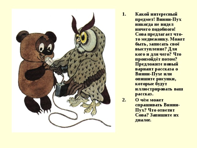 Какой интересный предмет! Винни-Пух никогда не видел ничего подобного! Сова предлагает что-то медвежонку. Может быть, записать своё выступление? Для кого и для чего? Что произойдёт потом? Предложите новый вариант рассказа о Винни-Пухе или опишите рисунки, которые будут иллюстрировать ваш рассказ. О чём может спрашивать Винни-Пух? Что ответит Сова? Запишите их диалог. 
