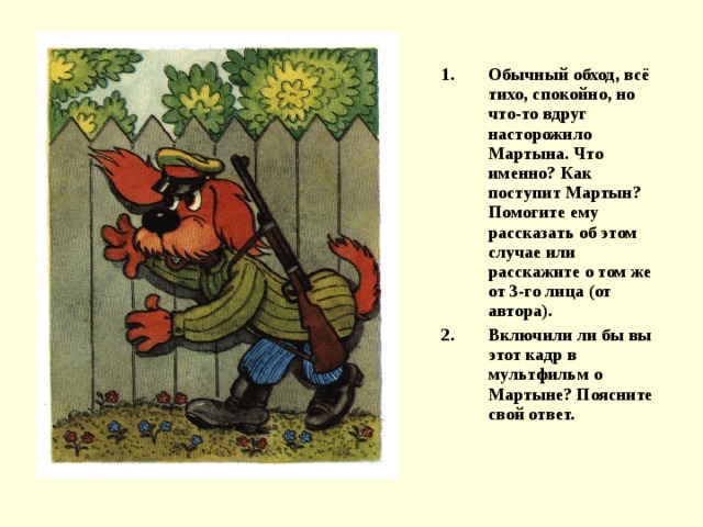 Обычный обход, всё тихо, спокойно, но что-то вдруг насторожило Мартына. Что именно? Как поступит Мартын? Помогите ему рассказать об этом случае или расскажите о том же от 3-го лица (от автора). Включили ли бы вы этот кадр в мультфильм о Мартыне? Поясните свой ответ. 