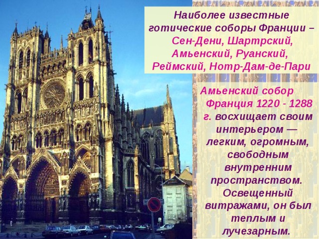 Наиболее известные готические соборы Франции –  Сен-Дени, Шартрский, Амьенский, Руанский, Реймский, Нотр-Дам-де-Пари Амьенский собор  Франция 1220 - 1288 г. восхищает своим интерьером — легким, огромным, свободным внутренним пространством. Освещенный витражами, он был теплым и лучезарным. Центральный неф собора отличается большой высотой (40 м) и длиной (145 м). 