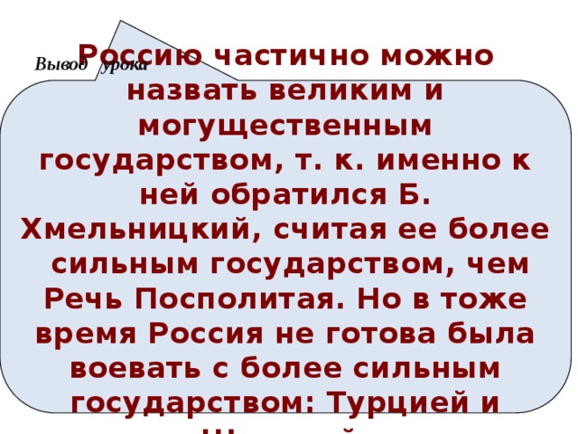 Вывод урока Россию частично можно назвать великим и могущественным государством, т. к. именно к ней обратился Б. Хмельницкий, считая ее более сильным государством, чем Речь Посполитая. Но в тоже время Россия не готова была воевать с более сильным государством: Турцией и Швецией . Анимация поставлена на щелчок. Вопрос исчезает, возникает авторская формулировка проблемной ситуации  