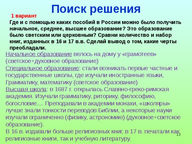 Поиск решения  1 вариант Где и с помощью каких пособий в России можно было получить начальное, среднее, высшее образование? Это образование было светским или церковным? Сравни количество и набор книг, изданных в 16 и 17 в.в. Сделай вывод о том, какие черты преобладали. Начальное образование велось на дому у «грамотеев» (светское+духовное образование) Специальное образование : стали возникать первые частные и государственные школы, где изучали иностранные языки, Грамматику, математику (светское образование) Высшая школа : в 1687 г. открылась Славяно-греко-римская академия. Изучали грамматику, риторику, философию, богословие.... Преподавали в академии монахи, «школяры» лучше знали тонкости переводов Библии, а некоторые науки изучали ограниченно (физику, астрономию) (духовное+светское образование). В 16 в. издавали больше религиозных книг, в 17 в. печатали как религиозные книги, так и учебную литературу.    