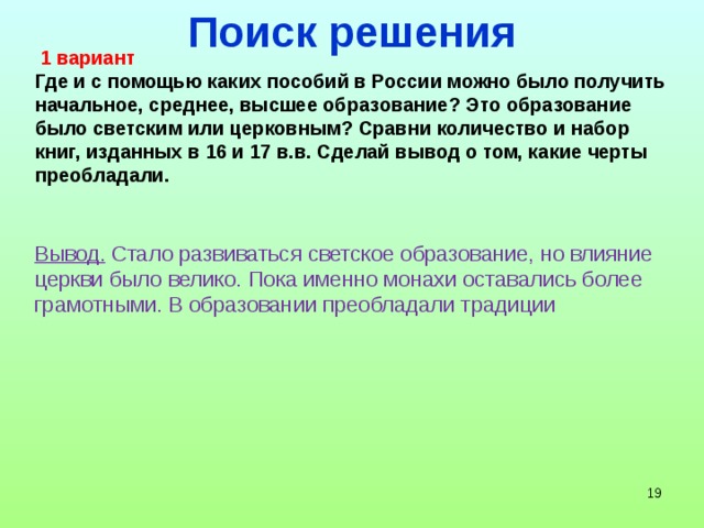 Поиск решения  1 вариант Где и с помощью каких пособий в России можно было получить начальное, среднее, высшее образование? Это образование было светским или церковным? Сравни количество и набор книг, изданных в 16 и 17 в.в. Сделай вывод о том, какие черты преобладали. Вывод. Стало развиваться светское образование, но влияние церкви было велико. Пока именно монахи оставались более грамотными. В образовании преобладали традиции    