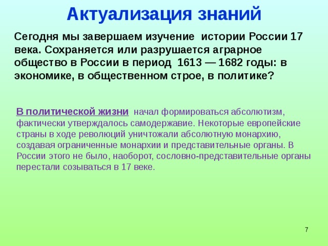 Актуализация знаний Сегодня мы завершаем изучение истории России 17 века. Сохраняется или разрушается аграрное общество в России в период 1613 — 1682 годы: в экономике, в общественном строе, в политике? В политической жизни начал формироваться абсолютизм, фактически утверждалось самодержавие. Некоторые европейские страны в ходе революций уничтожали абсолютную монархию, создавая ограниченные монархии и представительные органы. В России этого не было, наоборот, сословно-представительные органы перестали созываться в 17 веке.    