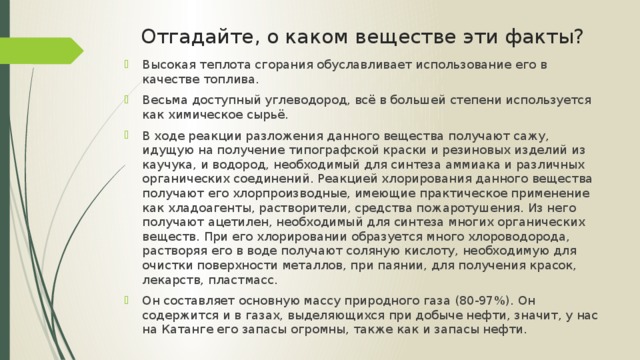 Отгадайте, о каком веществе эти факты? Высокая теплота сгорания обуславливает использование его в качестве топлива. Весьма доступный углеводород, всё в большей степени используется как химическое сырьё. В ходе реакции разложения данного вещества получают сажу, идущую на получение типографской краски и резиновых изделий из каучука, и водород, необходимый для синтеза аммиака и различных органических соединений. Реакцией хлорирования данного вещества получают его хлорпроизводные, имеющие практическое применение как хладоагенты, растворители, средства пожаротушения. Из него получают ацетилен, необходимый для синтеза многих органических веществ. При его хлорировании образуется много хлороводорода, растворяя его в воде получают соляную кислоту, необходимую для очистки поверхности металлов, при паянии, для получения красок, лекарств, пластмасс. Он составляет основную массу природного газа (80-97%). Он содержится и в газах, выделяющихся при добыче нефти, значит, у нас на Катанге его запасы огромны, также как и запасы нефти. 