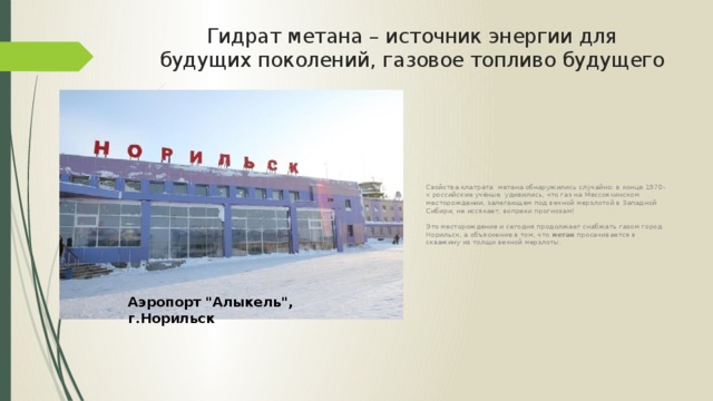 Гидрат метана – источник энергии для будущих поколений, газовое топливо будущего Свойства клатрата метана обнаружились случайно: в конце 1970-х российские учёные удивились, что газ на Мессояхинском месторождении, залегающем под вечной мерзлотой в Западной Сибири, не иссякает, вопреки прогнозам! Это месторождение и сегодня продолжает снабжать газом город Норильск, а объяснение в том, что метан просачивается в скважину из толщи вечной мерзлоты. Аэропорт 