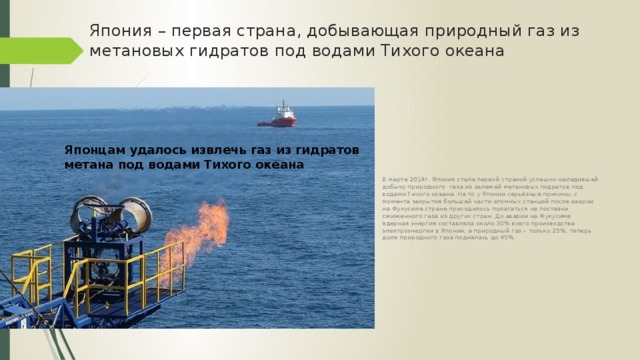 Япония – первая страна, добывающая природный газ из метановых гидратов под водами Тихого океана В марте 2014г. Япония стала первой страной успешно наладившей добычу природного газа из залежей метановых гидратов под водами Тихого океана. На то у Японии серьёзные причины, с момента закрытия большей части атомных станций после аварии на Фукусиме стране приходилось полагаться на поставки сжиженного газа из других стран. До аварии на Фукусиме ядерная энергия составляла около 30% всего производства электроэнергии в Японии, а природный газ – только 25%, теперь доля природного газа поднялась до 45%. Японцам удалось извлечь газ из гидратов метана под водами Тихого океана 