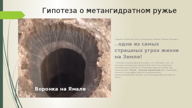 Гипотеза о метангидратном ружье Гидраты метана не только прекрасное газовое топливо будущего, это одна из самых страшных угроз жизни на Земле!  Гипотеза о метангидратном ружье – это гипотеза о том, что растущая температура океана может запустить внезапное высвобождение метана из отложений гидратов метана под морским дном. Метан – сильный парниковый газ , повышение которого в атмосфере запустит неостановимый, самоусиливающийся процесс, как уже начавшийся выстрел из ружья. Воронка на Ямале 