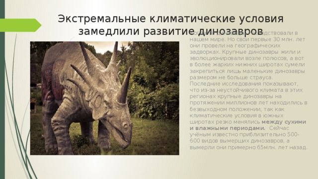 Экстремальные климатические условия замедлили развитие динозавров Когда-то динозавры господствовали в нашем мире. Но свои первые 30 млн. лет они провели на географических задворках. Крупные динозавры жили и эволюционировали возле полюсов, а вот в более жарких нижних широтах сумели закрепиться лишь маленькие динозавры размером не больше страуса.  Последние исследования показывают, что из-за неустойчивого климата в этих регионах крупные динозавры на протяжении миллионов лет находились в безвыходном положении, так как климатические условия в южных широтах резко менялись между сухими и влажными периодами. Сейчас учёным известно приблизительно 500-600 видов вымерших динозавров, а вымерли они примерно 65млн. лет назад. 