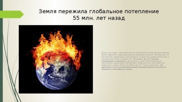   Земля пережила глобальное потепление  55 млн. лет назад   55млн. лет назад (кайнозойская эра, палеогеновый период)наша планета Земля пережила следующее резкое изменение климата, температура на континентах увеличилась на 8 градусов по Цельсию! Температура воды в тропическом поясе составила 20˚ , что всего на 1,5˚ больше современного значения, в арктических морях потепление было масштабнее, увеличение температуры поверхностных вод Северного Ледовитого океана могло составлять до 10˚. Учёные полагают, что причиной и этого потепления являлся резкий переход метана из гидратов в атмосферу и океан. 