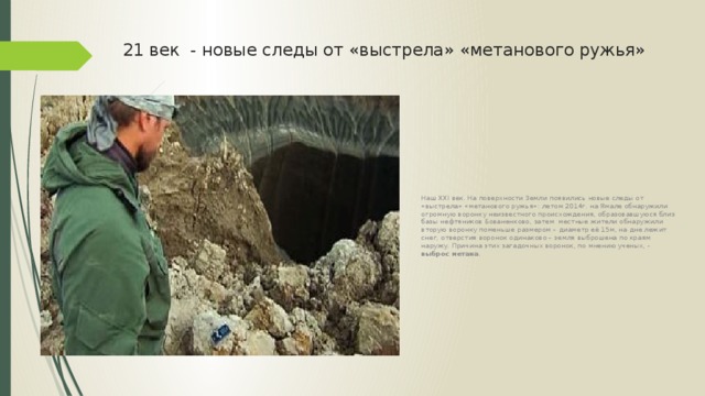 21 век - новые следы от «выстрела» «метанового ружья» Наш XXI век. На поверхности Земли появились новые следы от «выстрела» «метанового ружья»: летом 2014г. на Ямале обнаружили огромную воронку неизвестного происхождения, образовавшуюся близ базы нефтяников Бованенково, затем местные жители обнаружили вторую воронку поменьше размером – диаметр её 15м, на дне лежит снег, отверстия воронок одинаково – земля выброшена по краям наружу. Причина этих загадочных воронок, по мнению ученых, - выброс метана . 