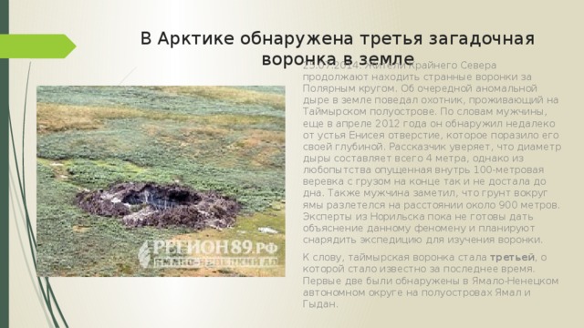 В Арктике обнаружена третья загадочная воронка в земле 25.07.2014. Жители Крайнего Севера продолжают находить странные воронки за Полярным кругом. Об очередной аномальной дыре в земле поведал охотник, проживающий на Таймырском полуострове. По словам мужчины, еще в апреле 2012 года он обнаружил недалеко от устья Енисея отверстие, которое поразило его своей глубиной. Рассказчик уверяет, что диаметр дыры составляет всего 4 метра, однако из любопытства опущенная внутрь 100-метровая веревка с грузом на конце так и не достала до дна. Также мужчина заметил, что грунт вокруг ямы разлетелся на расстоянии около 900 метров. Эксперты из Норильска пока не готовы дать объяснение данному феномену и планируют снарядить экспедицию для изучения воронки. К слову, таймырская воронка стала третьей , о которой стало известно за последнее время. Первые две были обнаружены в Ямало-Ненецком автономном округе на полуостровах Ямал и Гыдан. 