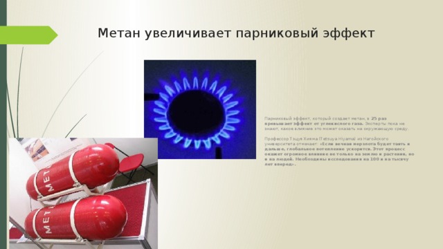 Метан увеличивает парниковый эффект Парниковый эффект, который создает метан, в 25 раз превышает эффект от углекислого газа. Эксперты пока не знают, какое влияние это может оказать на окружающую среду.    Профессор Тэцуя Хияма (Tetsuya Hiyama) из Нагойского университета отмечает: «Если вечная мерзлота будет таять и дальше, глобальное потепление ускорится. Этот процесс окажет огромное влияние не только на землю и растения, но и на людей. Необходимы исследования на 100 и на тысячу лет вперед». 