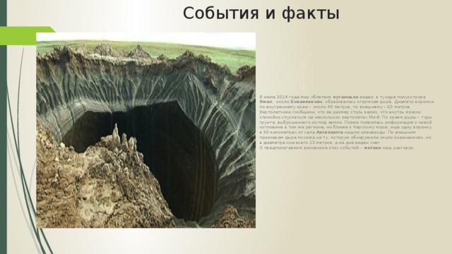 События и факты В июле 2014 года мир облетело пугающее видео: в тундре полуострова Ямал , около Бованенково , образовалась огромная дыра. Диаметр воронки по внутреннему краю – около 40 метров, по внешнему – 60 метров. Вертолетчики сообщили, что ее размер столь велик, что внутрь можно спокойно спускаться на нескольких вертолетах Ми-8. По краям дыры – горы грунта, выброшенного из-под земли. Позже появилась информация о новой котловине в том же регионе, но ближе к Карскому морю, еще одну воронку в 90 километрах от села Антипаюта нашли оленеводы. По внешним признакам дыра похожа на ту, которую обнаружили около Бованенково, но в диаметре она всего 15 метров, а на дне виден снег.  О предполагаемом виновнике этих событий – метане наш разговор. 