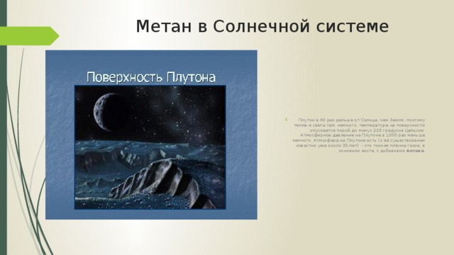 Метан в Солнечной системе Плутон в 40 раз дальше от Солнца, чем Земля, поэтому тепла и света там немного, температура на поверхности опускается порой до минус 220 градусов Цельсия. Атмосферное давление на Плутоне в 1000 раз меньше земного. Атмосфера на Плутоне есть (о её существовании известно уже около 30 лет) - это тонкая плёнка газов, в основном азота, с добавками метана . 