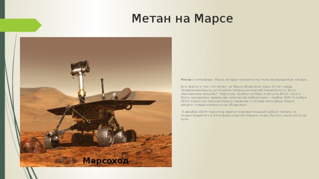 Метан на Марсе Метан в атмосфере Марса загадал человечеству пока неразрешимую загадку. Есть факты о том, что метан на Марсе обнаружен лишь 10 лет назад. Предположительно источником метана на красной планете могут быть марсианские микробы? Марсоход прибыл на Марс в августе 2012г, на его борту находилась идеальная химическая лаборатория – прибор SAM. В ноябре 2012г марсоход получил первые сведения о составе атмосферы Марса: никаких следов метана он не обнаружил.  В декабре 2014г марсоход зарегистрировал мощный выброс матана, но концентрация его в атмосфере красной планеты очень быстро упала почти до нуля. Марсоход 