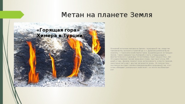 Метан на планете Земля Основной источник метана на Земле – природный газ, известен человечеству за много столетий до н.э. Древние римляне были знакомы с горючими свойствами газов, выделяющихся из трещин Земли. Греки назвали гору Химерой в честь огнедышащего фантастического чудовища. Огни Химеры горят свыше 3тыс. лет. Это единственная горная вершина в мире, где горит огонь 365 дней в году, факелы меняют свою интенсивность и место горения, некоторые затухают, другие загораются вновь. Из склона горы постоянно выходит самовоспламеняющийся природный газ, этот огонь обладает уникальным свойством – он почти не обжигает рук. «Горящая гора» Химера в Турции 