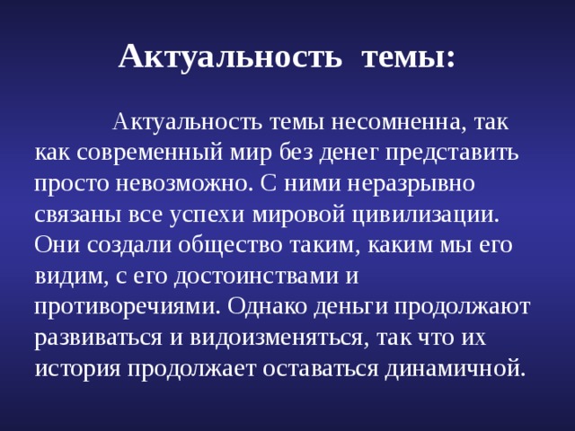Актуальность темы:  Актуальность темы несомненна, так как современный мир без денег представить просто невозможно. С ними неразрывно связаны все успехи мировой цивилизации. Они создали общество таким, каким мы его видим, с его достоинствами и противоречиями. Однако деньги продолжают развиваться и видоизменяться, так что их история продолжает оставаться динамичной. 