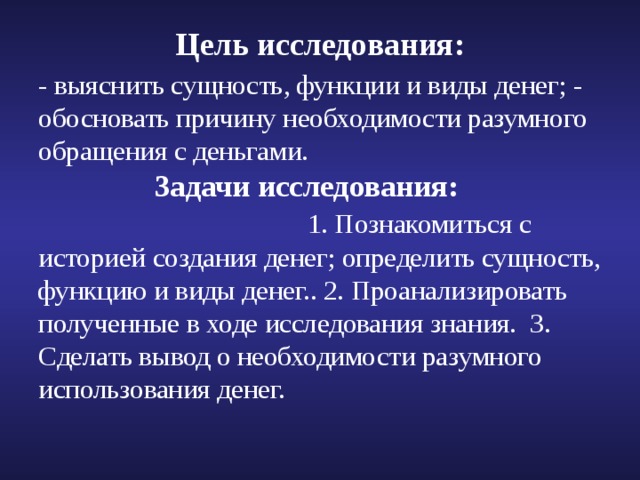 Цель исследования: - выяснить сущность, функции и виды денег; - обосновать причину необходимости разумного обращения с деньгами.   Задачи исследования:  1. Познакомиться с историей создания денег; определить сущность, функцию и виды денег.. 2. Проанализировать полученные в ходе исследования знания. 3. Сделать вывод о необходимости разумного использования денег. 