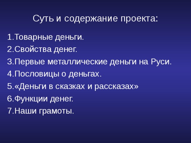 Суть и содержание проекта: 1.Товарные деньги. 2.Свойства денег. 3.Первые металлические деньги на Руси. 4.Пословицы о деньгах. 5.«Деньги в сказках и рассказах» 6.Функции денег. 7.Наши грамоты. 