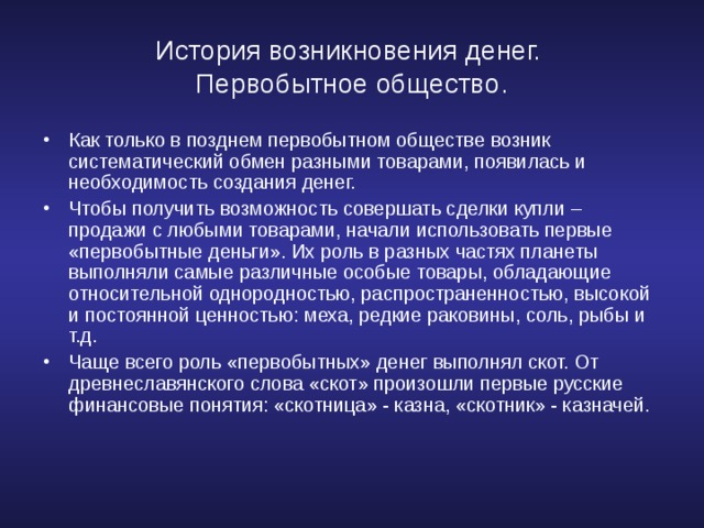 История возникновения денег.  Первобытное общество. Как только в позднем первобытном обществе возник систематический обмен разными товарами, появилась и необходимость создания денег. Чтобы получить возможность совершать сделки купли – продажи с любыми товарами, начали использовать первые «первобытные деньги». Их роль в разных частях планеты выполняли самые различные особые товары, обладающие относительной однородностью, распространенностью, высокой и постоянной ценностью: меха, редкие раковины, соль, рыбы и т.д. Чаще всего роль «первобытных» денег выполнял скот. От древнеславянского слова «скот» произошли первые русские финансовые понятия: «скотница» - казна, «скотник» - казначей.  