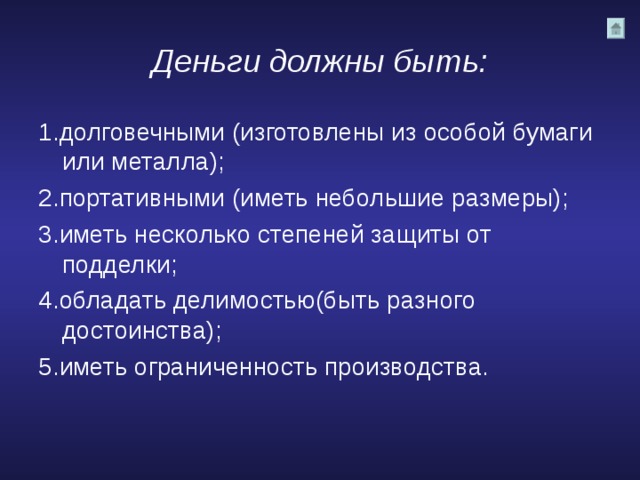 Деньги должны быть: 1.долговечными (изготовлены из особой бумаги или металла); 2.портативными (иметь небольшие размеры); 3.иметь несколько степеней защиты от подделки; 4.обладать делимостью(быть разного достоинства); 5.иметь ограниченность производства. 