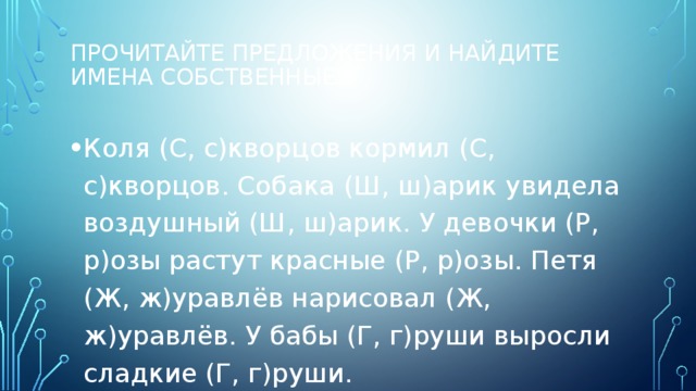 Прочитайте предложения и найдите имена собственные.   Коля (С, с)кворцов кормил (С, с)кворцов. Собака (Ш, ш)арик увидела воздушный (Ш, ш)арик. У девочки (Р, р)озы растут красные (Р, р)озы. Петя (Ж, ж)уравлёв нарисовал (Ж, ж)уравлёв. У бабы (Г, г)руши выросли сладкие (Г, г)руши. 