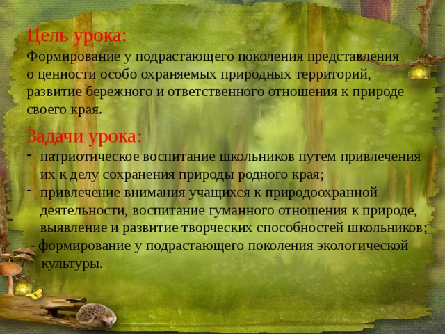 Цель урока: Формирование у подрастающего поколения представления о ценности особо охраняемых природных территорий, развитие бережного и ответственного отношения к природе своего края. Задачи урока: патриотическое воспитание школьников путем привлечения их к делу сохранения природы родного края; привлечение внимания учащихся к природоохранной деятельности, воспитание гуманного отношения к природе, выявление и развитие творческих способностей школьников;  - формирование у подрастающего поколения экологической культуры. 