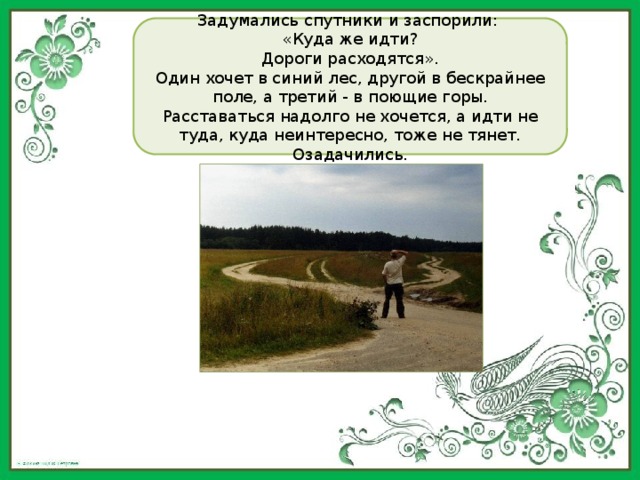 Задумались спутники и заспорили: «Куда же идти? Дороги расходятся». Один хочет в синий лес, другой в бескрайнее поле, а третий - в поющие горы. Расставаться надолго не хочется, а идти не туда, куда неинтересно, тоже не тянет. Озадачились. 