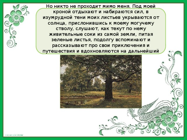 Но никто не проходит мимо меня. Под моей кроной отдыхают и набираются сил, в изумрудной тени моих листьев укрываются от солнца, прислонившись к моему могучему стволу, слушают, как текут по нему живительные соки из самой земли, питая зеленые листья, подолгу вспоминают и рассказывают про свои приключения и путешествия и вдохновляются на дальнейший жизненный путь. 