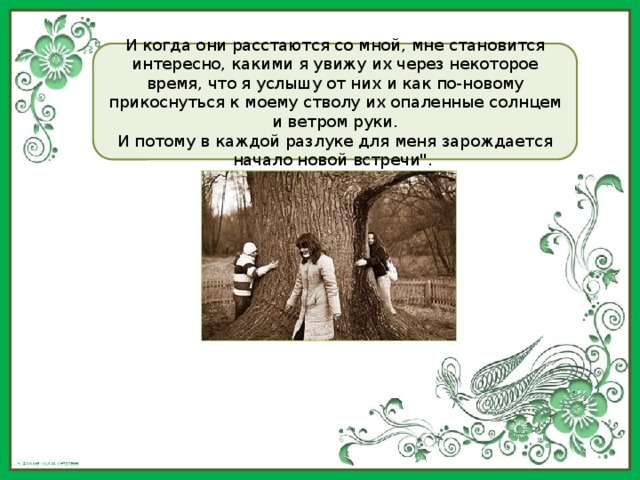 И когда они расстаются со мной, мне становится интересно, какими я увижу их через некоторое время, что я услышу от них и как по-новому прикоснуться к моему стволу их опаленные солнцем и ветром руки. И потому в каждой разлуке для меня зарождается начало новой встречи