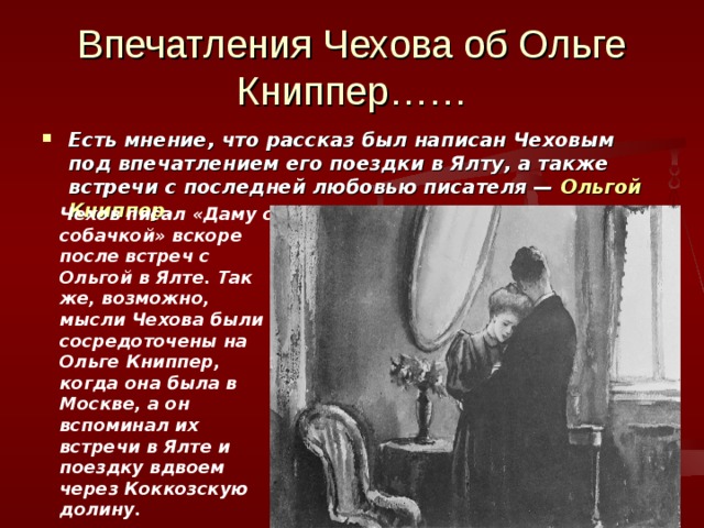 Впечатления Чехова об Ольге Книппер…… Есть мнение, что рассказ был написан Чеховым под впечатлением его поездки в Ялту, а также встречи с последней любовью писателя —  Ольгой Книппер . Чехов писал «Даму с собачкой» вскоре после встреч с Ольгой в Ялте. Так же, возможно, мысли Чехова были сосредоточены на Ольге Книппер, когда она была в Москве, а он вспоминал их встречи в Ялте и поездку вдвоем через Коккозскую долину. 
