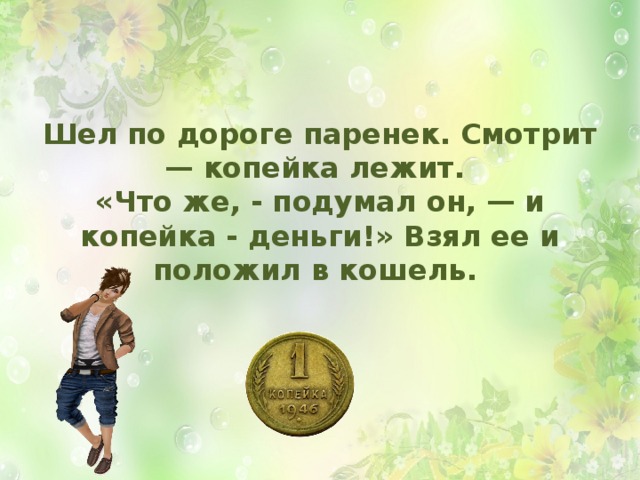 Шел по дороге паренек. Смотрит — копейка лежит.  «Что же, - подумал он, — и копейка - деньги!» Взял ее и положил в кошель.  