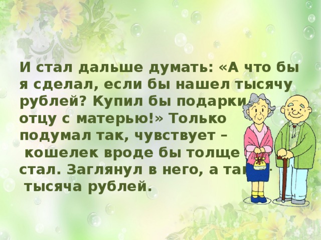 И стал дальше думать: «А что бы я сделал, если бы нашел тысячу рублей? Купил бы подарки  отцу с матерью!» Только  подумал так, чувствует –  кошелек вроде бы толще  стал. Заглянул в него, а там —  тысяча рублей.  