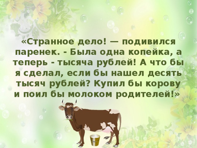 «Странное дело! — подивился паренек. - Была одна копейка, а теперь - тысяча рублей! А что бы я сделал, если бы нашел десять тысяч рублей? Купил бы корову и поил бы молоком родителей!»  