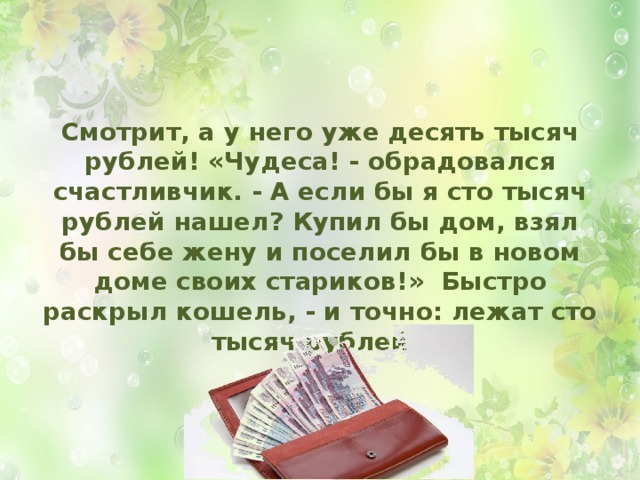 Смотрит, а у него уже десять тысяч рублей! «Чудеса! - обрадовался счастливчик. - А если бы я сто тысяч рублей нашел? Купил бы дом, взял бы себе жену и поселил бы в новом доме своих стариков!» Быстро раскрыл кошель, - и точно: лежат сто тысяч рублей!  