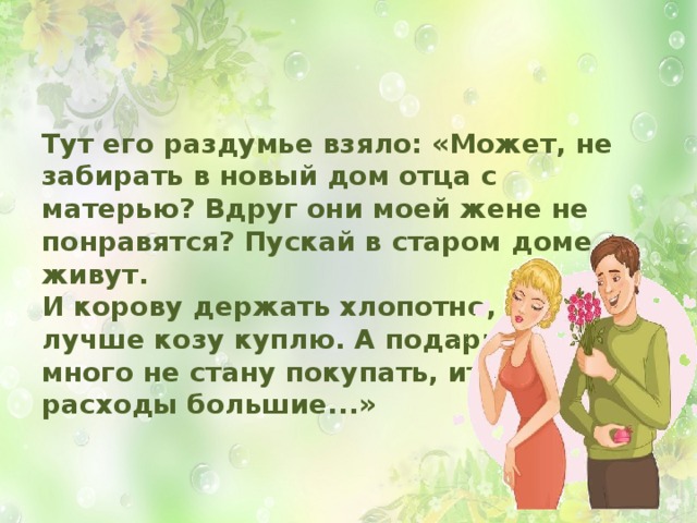 Тут его раздумье взяло: «Может, не забирать в новый дом отца с матерью? Вдруг они моей жене не понравятся? Пускай в старом доме живут.  И корову держать хлопотно,  лучше козу куплю. А подарков  много не стану покупать, итак  расходы большие...» 