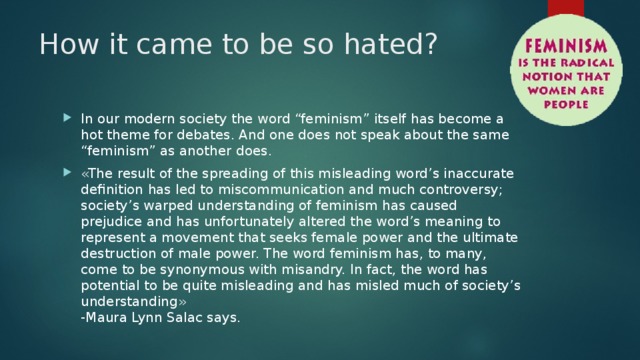 How it came to be so hated? In our modern society the word “feminism” itself has become a hot theme for debates. And one does not speak about the same “feminism” as another does. «The result of the spreading of this misleading word’s inaccurate definition has led to miscommunication and much controversy; society’s warped understanding of feminism has caused prejudice and has unfortunately altered the word’s meaning to represent a movement that seeks female power and the ultimate destruction of male power. The word feminism has, to many, come to be synonymous with misandry. In fact, the word has potential to be quite misleading and has misled much of society’s understanding»  -Maura Lynn Salac says. 